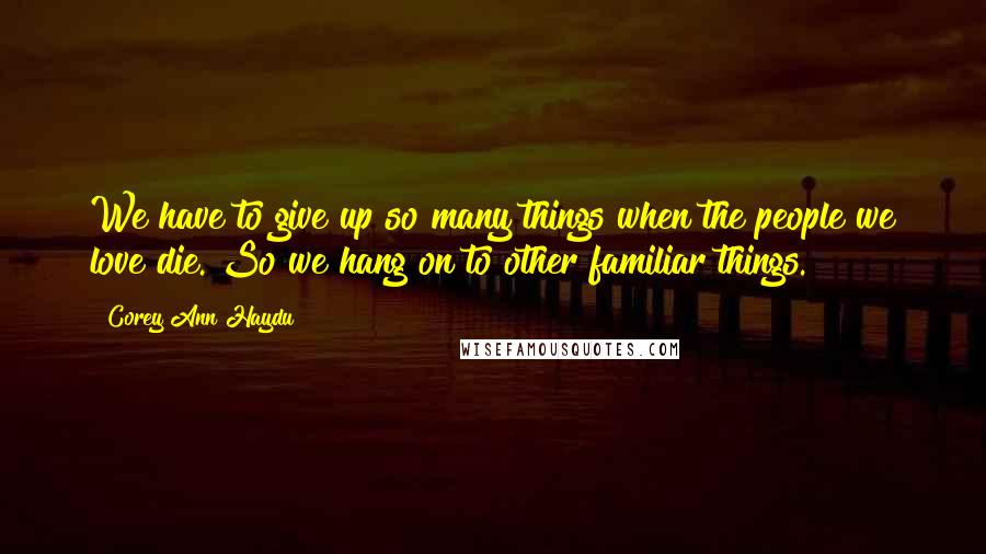 Corey Ann Haydu Quotes: We have to give up so many things when the people we love die. So we hang on to other familiar things.