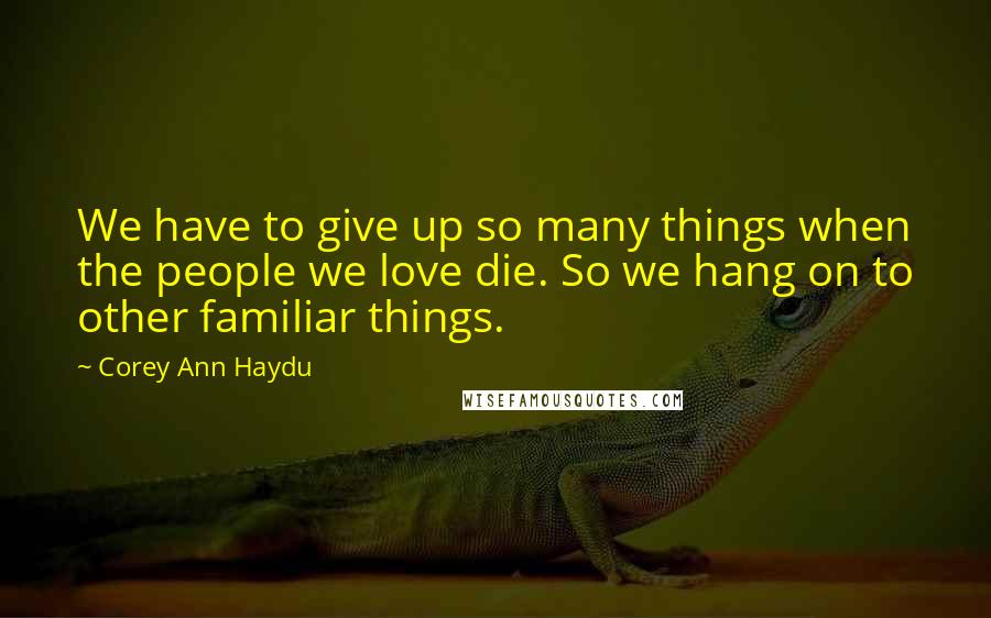 Corey Ann Haydu Quotes: We have to give up so many things when the people we love die. So we hang on to other familiar things.