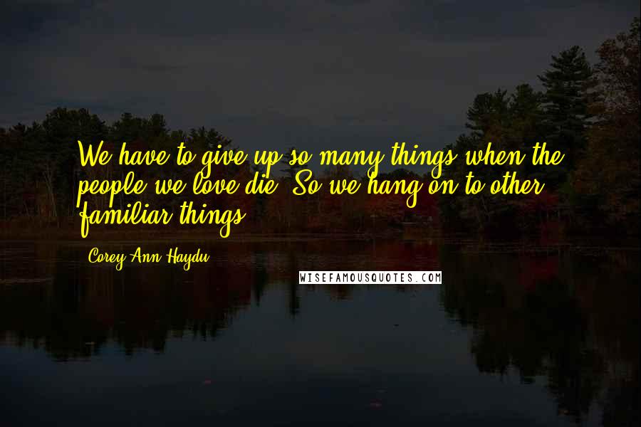 Corey Ann Haydu Quotes: We have to give up so many things when the people we love die. So we hang on to other familiar things.