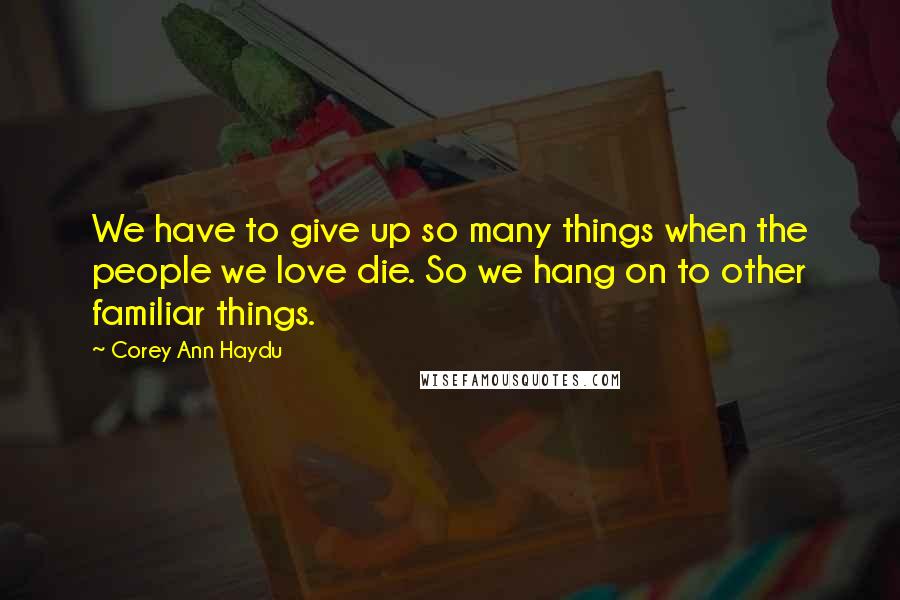 Corey Ann Haydu Quotes: We have to give up so many things when the people we love die. So we hang on to other familiar things.