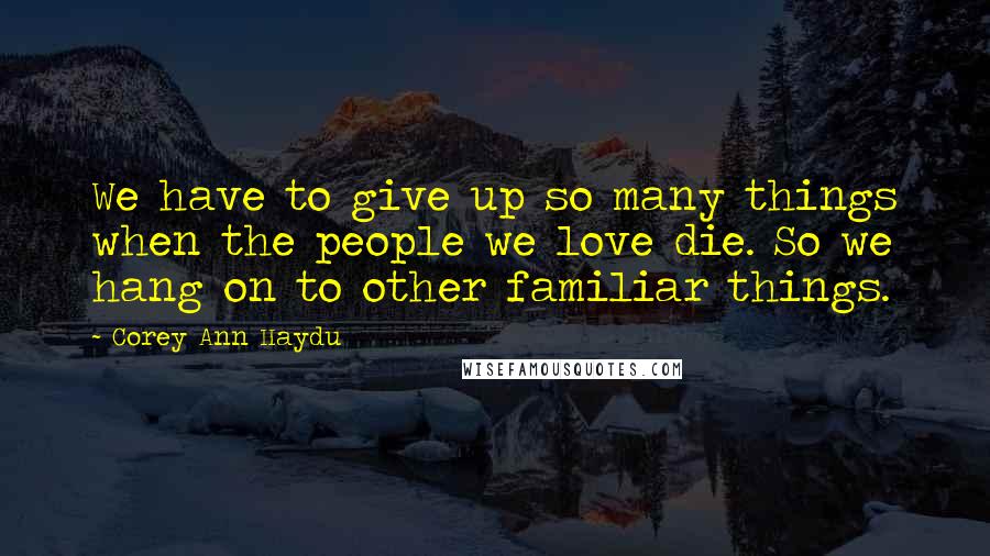 Corey Ann Haydu Quotes: We have to give up so many things when the people we love die. So we hang on to other familiar things.