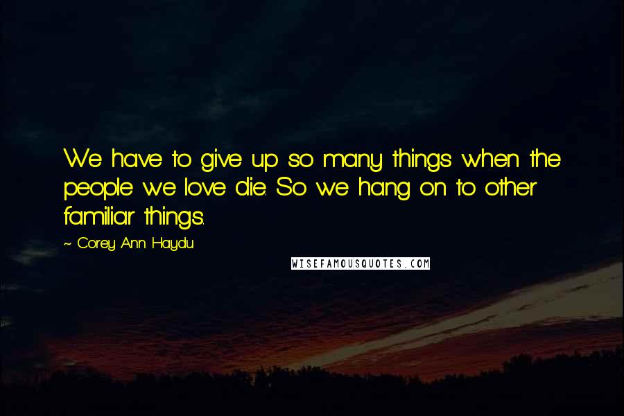 Corey Ann Haydu Quotes: We have to give up so many things when the people we love die. So we hang on to other familiar things.