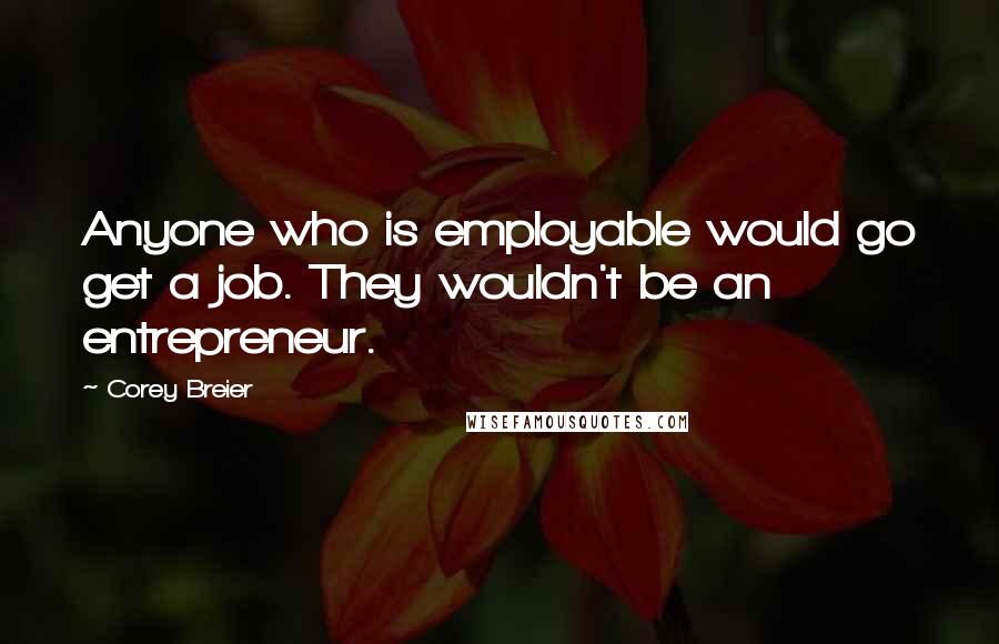 Corey Breier Quotes: Anyone who is employable would go get a job. They wouldn't be an entrepreneur.