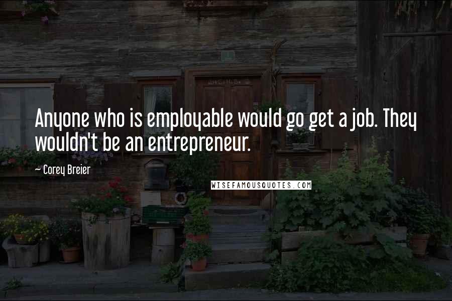 Corey Breier Quotes: Anyone who is employable would go get a job. They wouldn't be an entrepreneur.