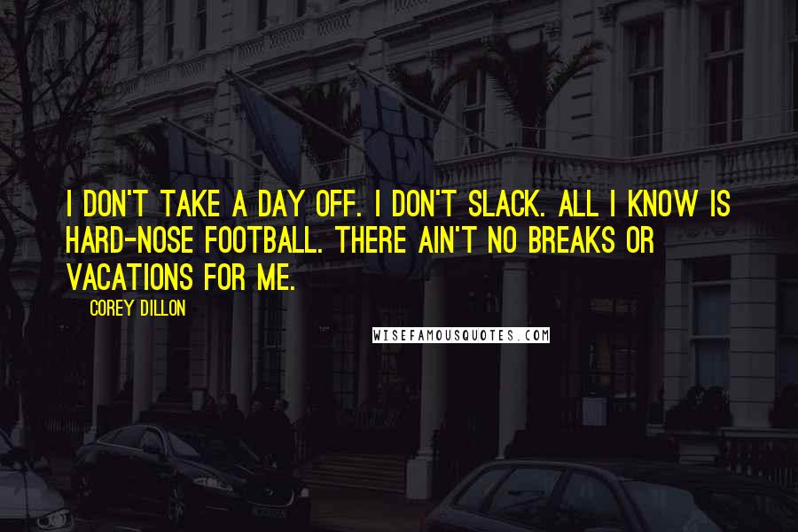 Corey Dillon Quotes: I don't take a day off. I don't slack. All I know is hard-nose football. There ain't no breaks or vacations for me.