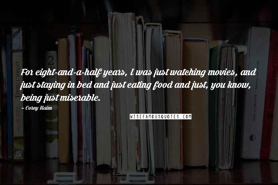 Corey Haim Quotes: For eight-and-a-half years, I was just watching movies, and just staying in bed and just eating food and just, you know, being just miserable.