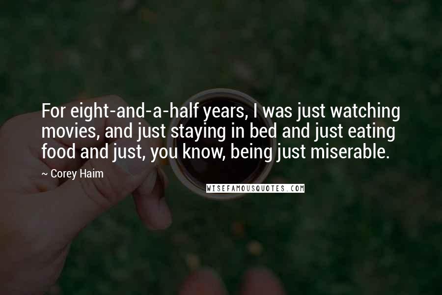 Corey Haim Quotes: For eight-and-a-half years, I was just watching movies, and just staying in bed and just eating food and just, you know, being just miserable.