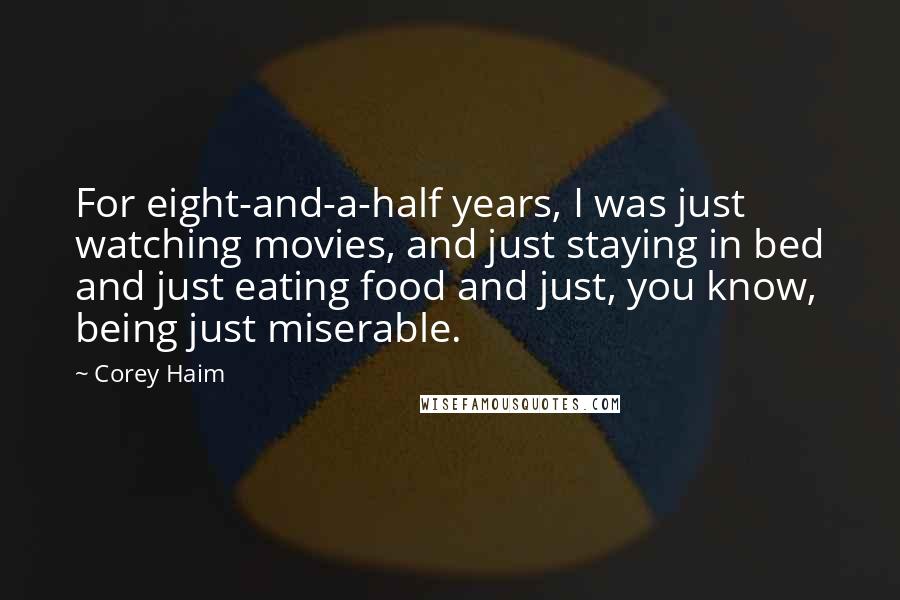 Corey Haim Quotes: For eight-and-a-half years, I was just watching movies, and just staying in bed and just eating food and just, you know, being just miserable.