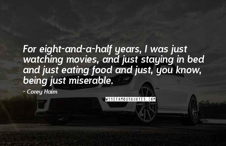 Corey Haim Quotes: For eight-and-a-half years, I was just watching movies, and just staying in bed and just eating food and just, you know, being just miserable.