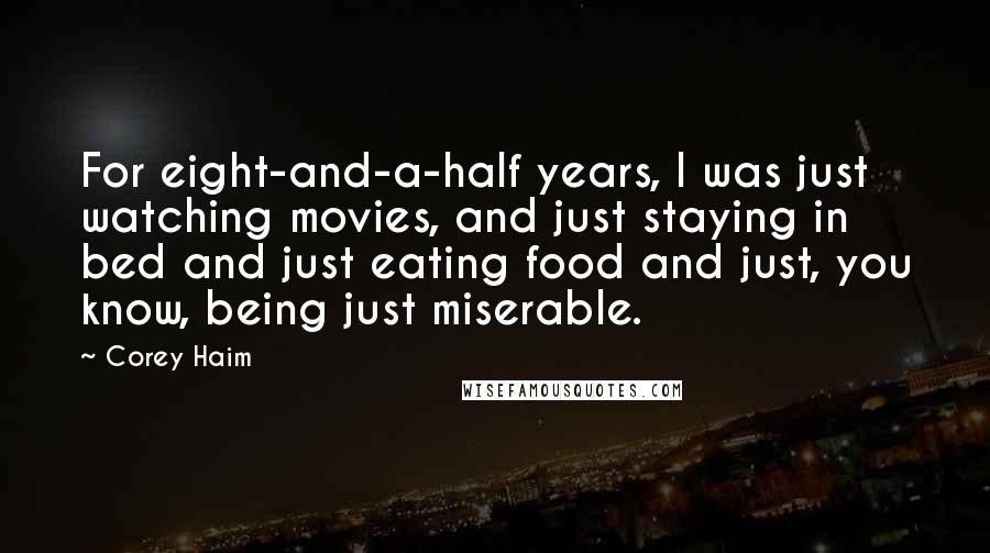 Corey Haim Quotes: For eight-and-a-half years, I was just watching movies, and just staying in bed and just eating food and just, you know, being just miserable.