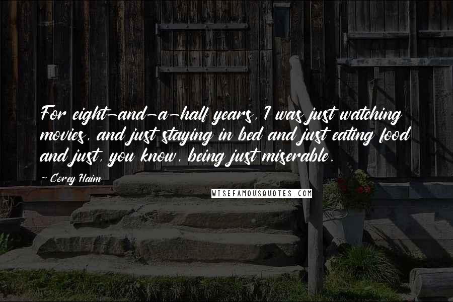 Corey Haim Quotes: For eight-and-a-half years, I was just watching movies, and just staying in bed and just eating food and just, you know, being just miserable.