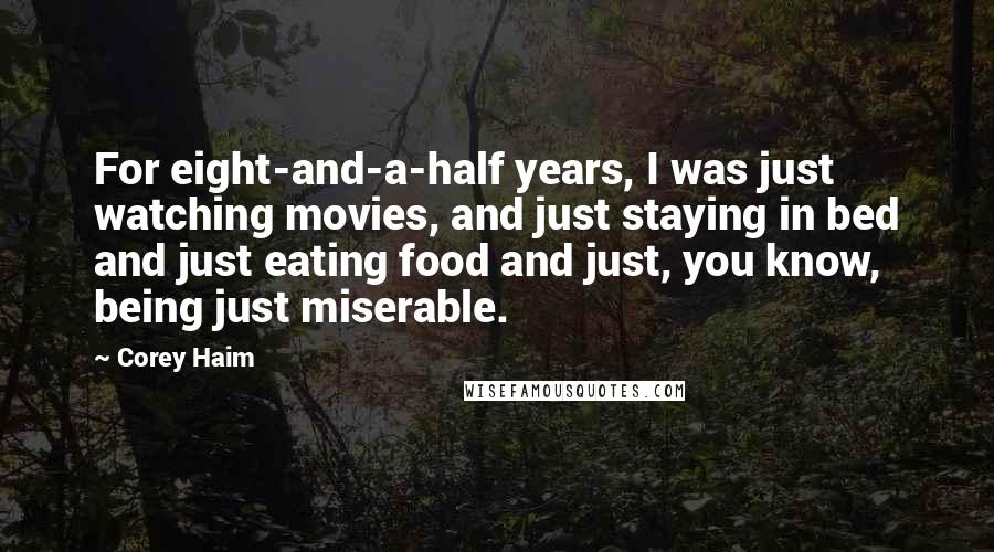 Corey Haim Quotes: For eight-and-a-half years, I was just watching movies, and just staying in bed and just eating food and just, you know, being just miserable.