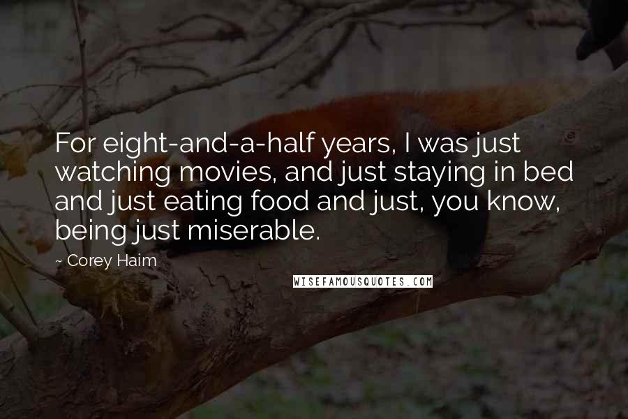 Corey Haim Quotes: For eight-and-a-half years, I was just watching movies, and just staying in bed and just eating food and just, you know, being just miserable.