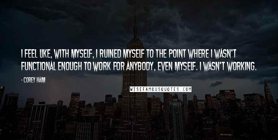 Corey Haim Quotes: I feel like, with myself, I ruined myself to the point where I wasn't functional enough to work for anybody, even myself. I wasn't working.
