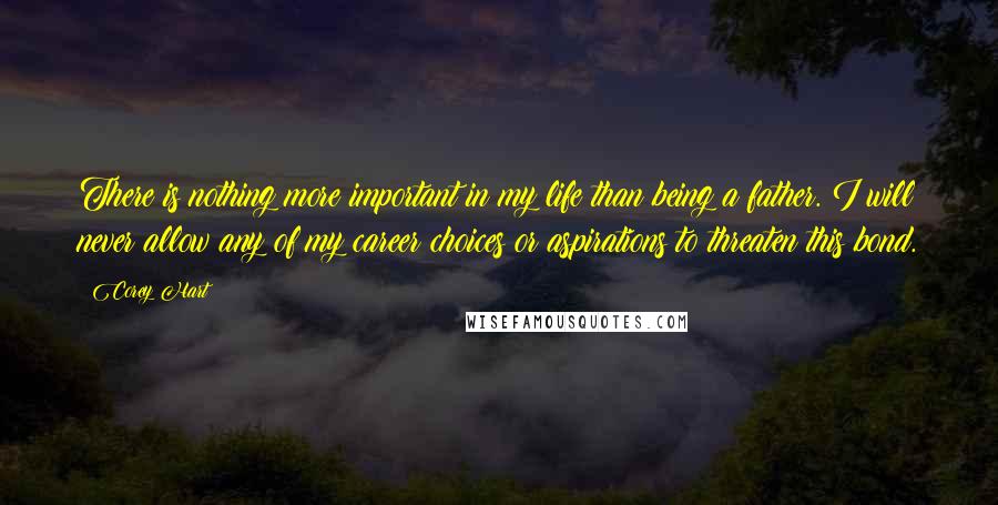 Corey Hart Quotes: There is nothing more important in my life than being a father. I will never allow any of my career choices or aspirations to threaten this bond.