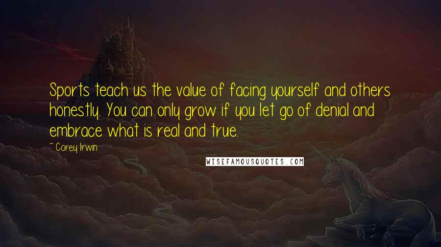 Corey Irwin Quotes: Sports teach us the value of facing yourself and others honestly. You can only grow if you let go of denial and embrace what is real and true.