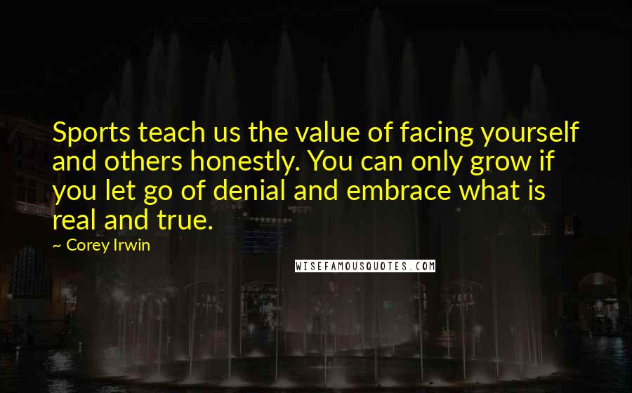 Corey Irwin Quotes: Sports teach us the value of facing yourself and others honestly. You can only grow if you let go of denial and embrace what is real and true.