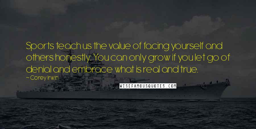 Corey Irwin Quotes: Sports teach us the value of facing yourself and others honestly. You can only grow if you let go of denial and embrace what is real and true.