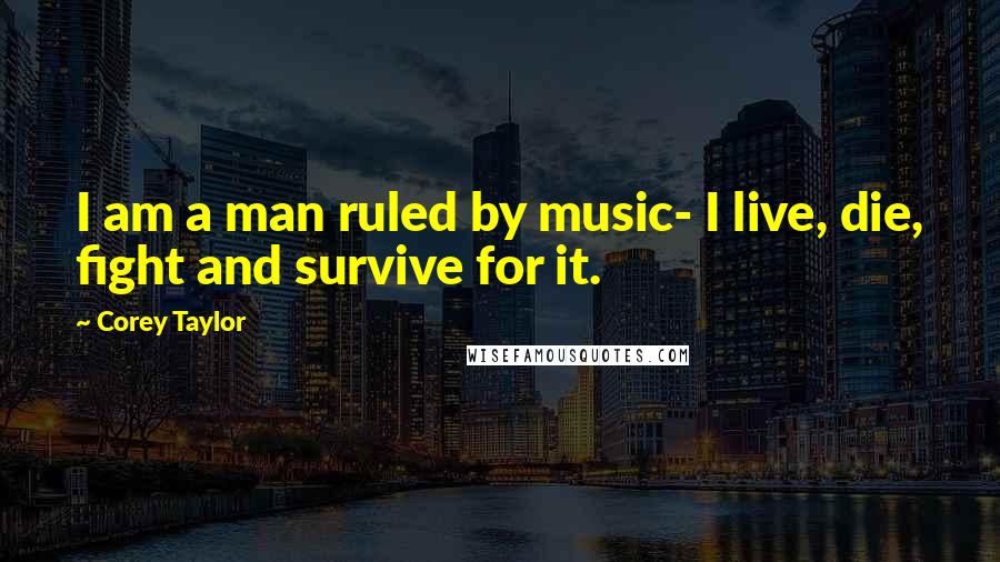 Corey Taylor Quotes: I am a man ruled by music- I live, die, fight and survive for it.