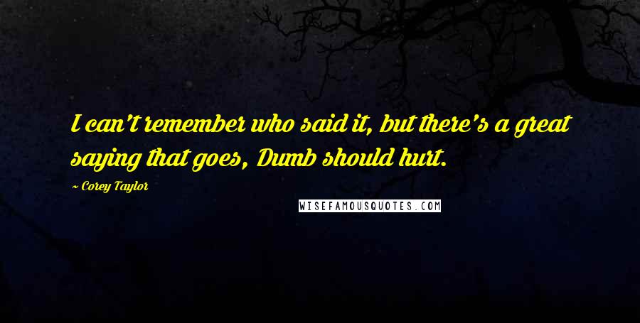 Corey Taylor Quotes: I can't remember who said it, but there's a great saying that goes, Dumb should hurt.