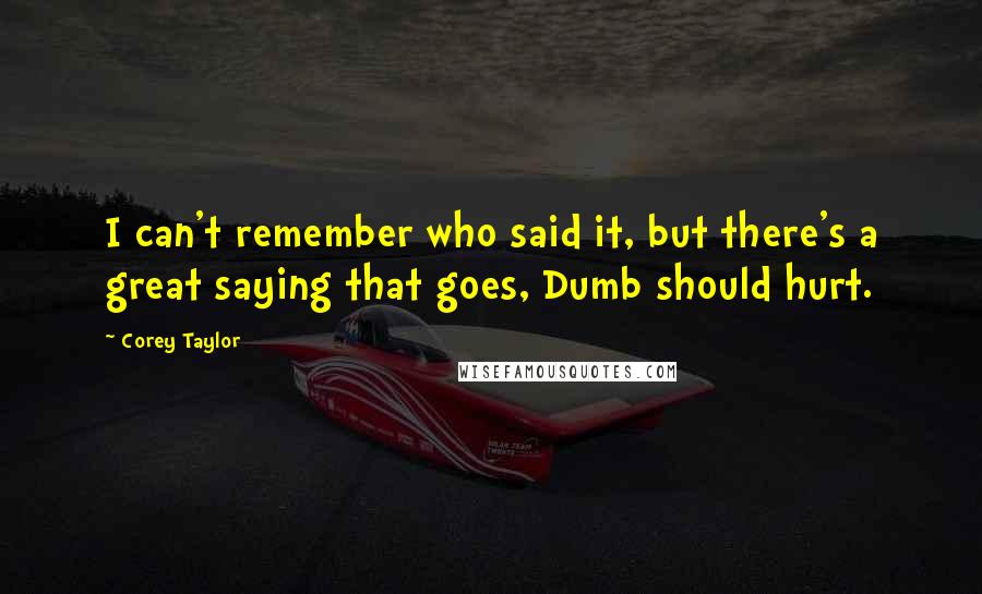 Corey Taylor Quotes: I can't remember who said it, but there's a great saying that goes, Dumb should hurt.