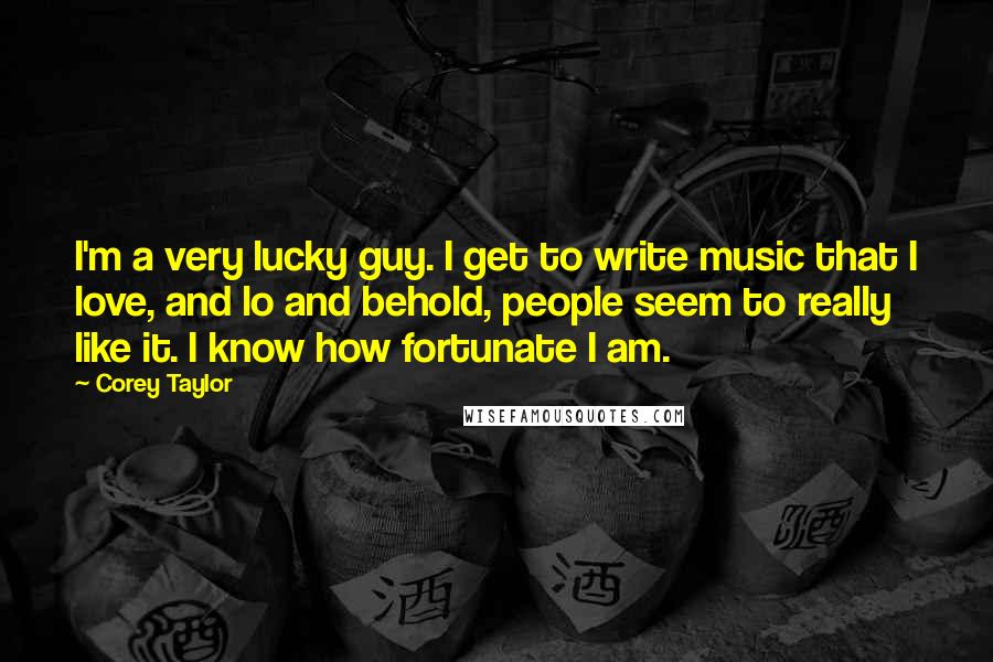 Corey Taylor Quotes: I'm a very lucky guy. I get to write music that I love, and lo and behold, people seem to really like it. I know how fortunate I am.