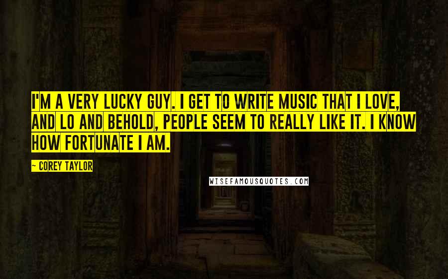 Corey Taylor Quotes: I'm a very lucky guy. I get to write music that I love, and lo and behold, people seem to really like it. I know how fortunate I am.