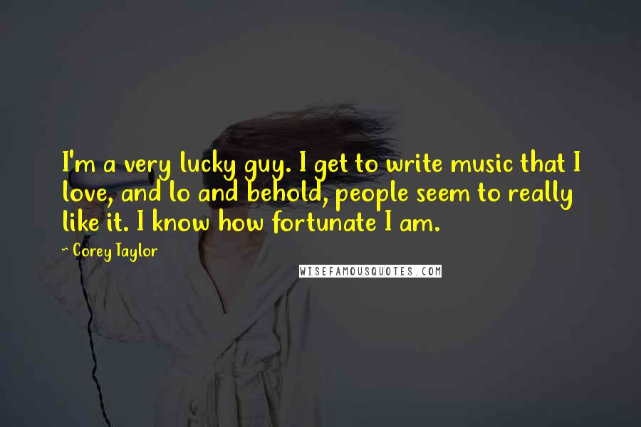 Corey Taylor Quotes: I'm a very lucky guy. I get to write music that I love, and lo and behold, people seem to really like it. I know how fortunate I am.