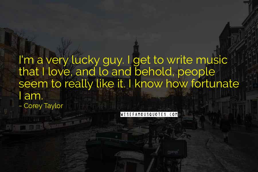 Corey Taylor Quotes: I'm a very lucky guy. I get to write music that I love, and lo and behold, people seem to really like it. I know how fortunate I am.