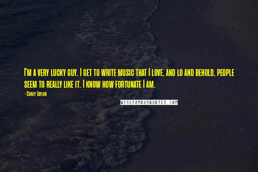 Corey Taylor Quotes: I'm a very lucky guy. I get to write music that I love, and lo and behold, people seem to really like it. I know how fortunate I am.