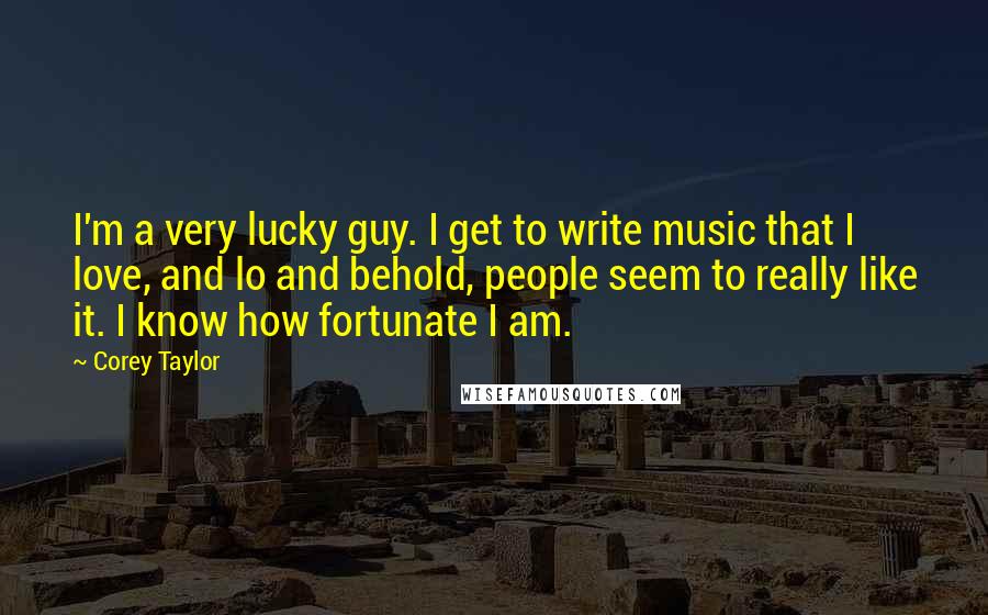 Corey Taylor Quotes: I'm a very lucky guy. I get to write music that I love, and lo and behold, people seem to really like it. I know how fortunate I am.