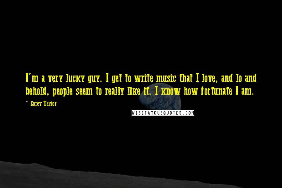 Corey Taylor Quotes: I'm a very lucky guy. I get to write music that I love, and lo and behold, people seem to really like it. I know how fortunate I am.