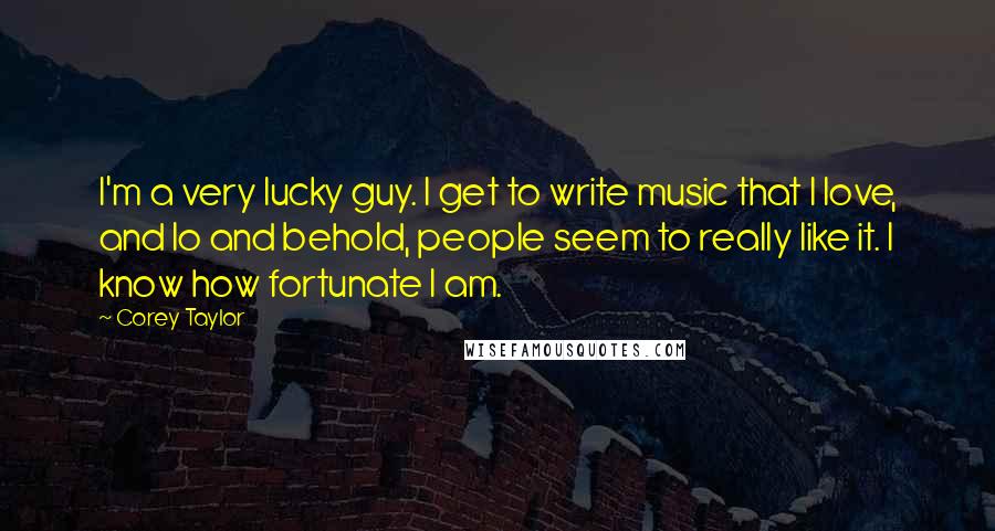 Corey Taylor Quotes: I'm a very lucky guy. I get to write music that I love, and lo and behold, people seem to really like it. I know how fortunate I am.