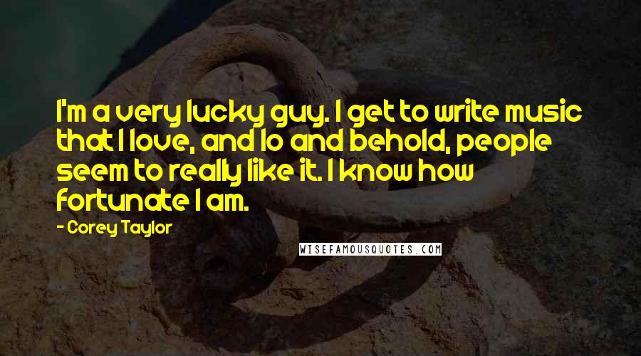 Corey Taylor Quotes: I'm a very lucky guy. I get to write music that I love, and lo and behold, people seem to really like it. I know how fortunate I am.