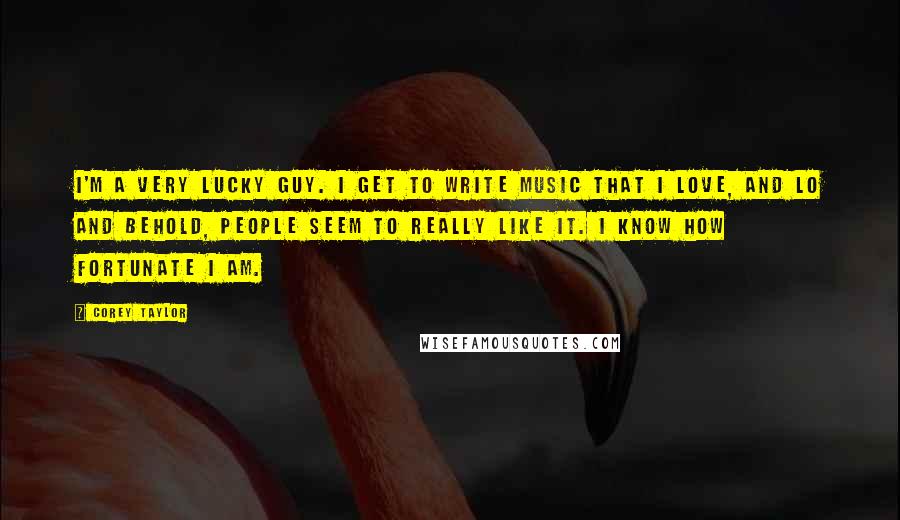 Corey Taylor Quotes: I'm a very lucky guy. I get to write music that I love, and lo and behold, people seem to really like it. I know how fortunate I am.