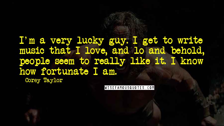 Corey Taylor Quotes: I'm a very lucky guy. I get to write music that I love, and lo and behold, people seem to really like it. I know how fortunate I am.