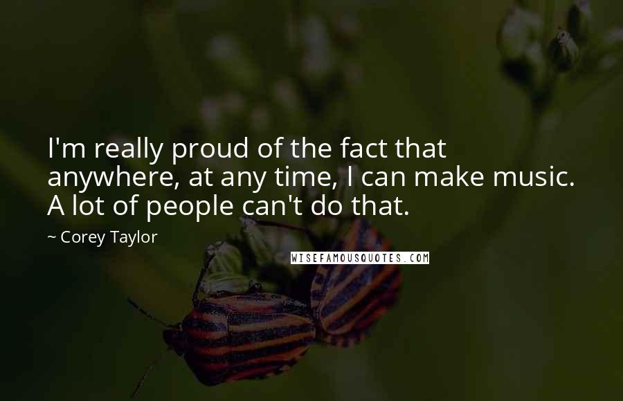 Corey Taylor Quotes: I'm really proud of the fact that anywhere, at any time, I can make music. A lot of people can't do that.
