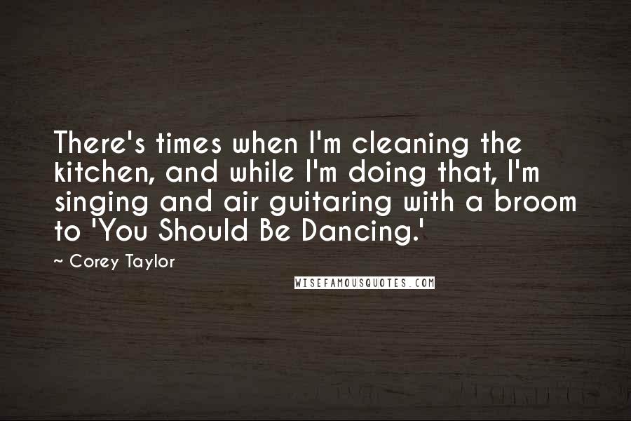 Corey Taylor Quotes: There's times when I'm cleaning the kitchen, and while I'm doing that, I'm singing and air guitaring with a broom to 'You Should Be Dancing.'