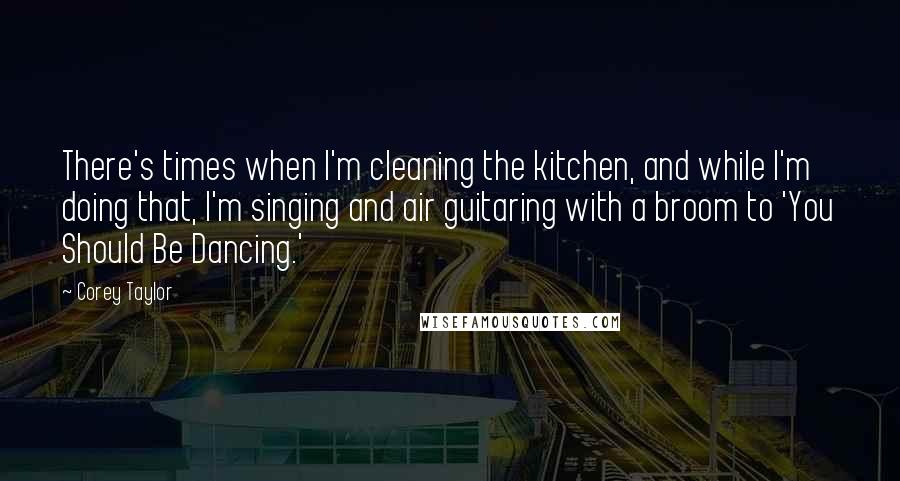 Corey Taylor Quotes: There's times when I'm cleaning the kitchen, and while I'm doing that, I'm singing and air guitaring with a broom to 'You Should Be Dancing.'