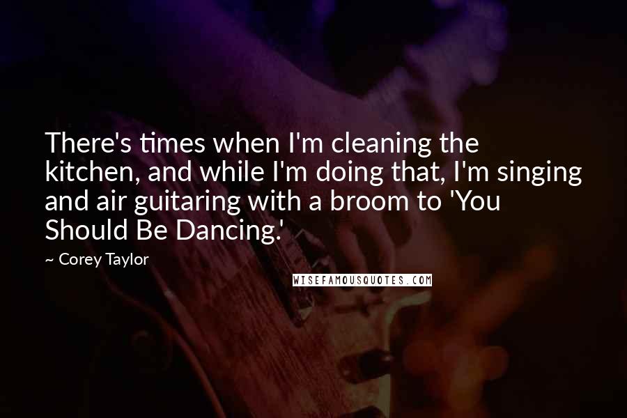 Corey Taylor Quotes: There's times when I'm cleaning the kitchen, and while I'm doing that, I'm singing and air guitaring with a broom to 'You Should Be Dancing.'