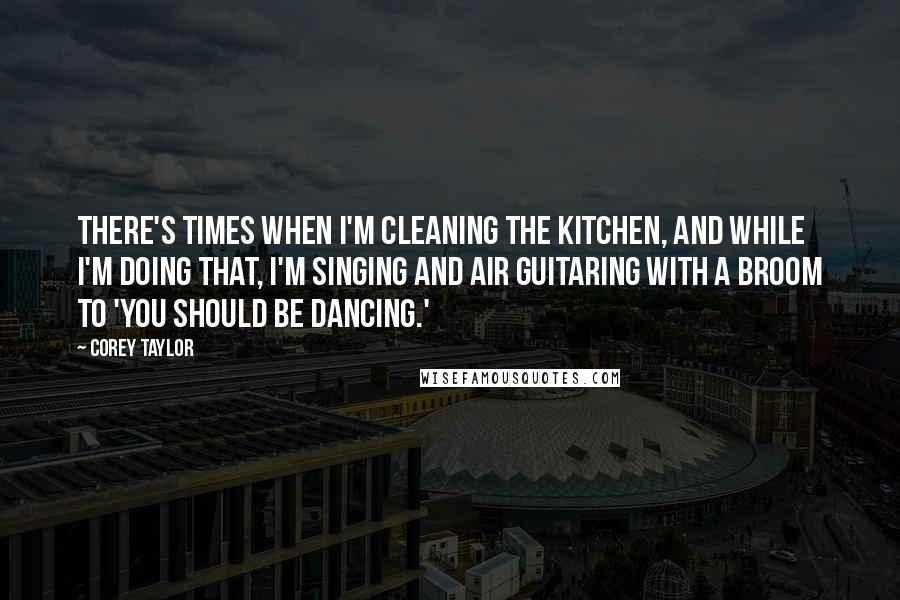 Corey Taylor Quotes: There's times when I'm cleaning the kitchen, and while I'm doing that, I'm singing and air guitaring with a broom to 'You Should Be Dancing.'