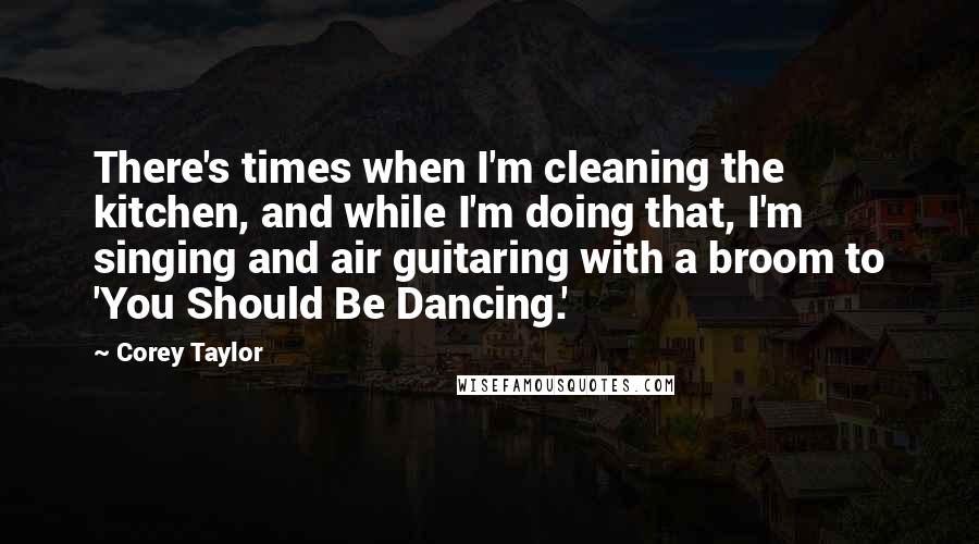 Corey Taylor Quotes: There's times when I'm cleaning the kitchen, and while I'm doing that, I'm singing and air guitaring with a broom to 'You Should Be Dancing.'