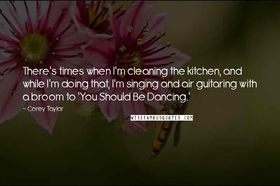 Corey Taylor Quotes: There's times when I'm cleaning the kitchen, and while I'm doing that, I'm singing and air guitaring with a broom to 'You Should Be Dancing.'