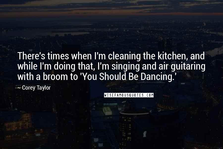 Corey Taylor Quotes: There's times when I'm cleaning the kitchen, and while I'm doing that, I'm singing and air guitaring with a broom to 'You Should Be Dancing.'