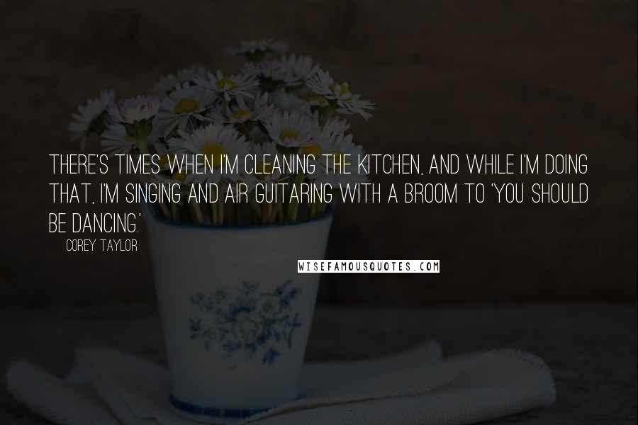 Corey Taylor Quotes: There's times when I'm cleaning the kitchen, and while I'm doing that, I'm singing and air guitaring with a broom to 'You Should Be Dancing.'