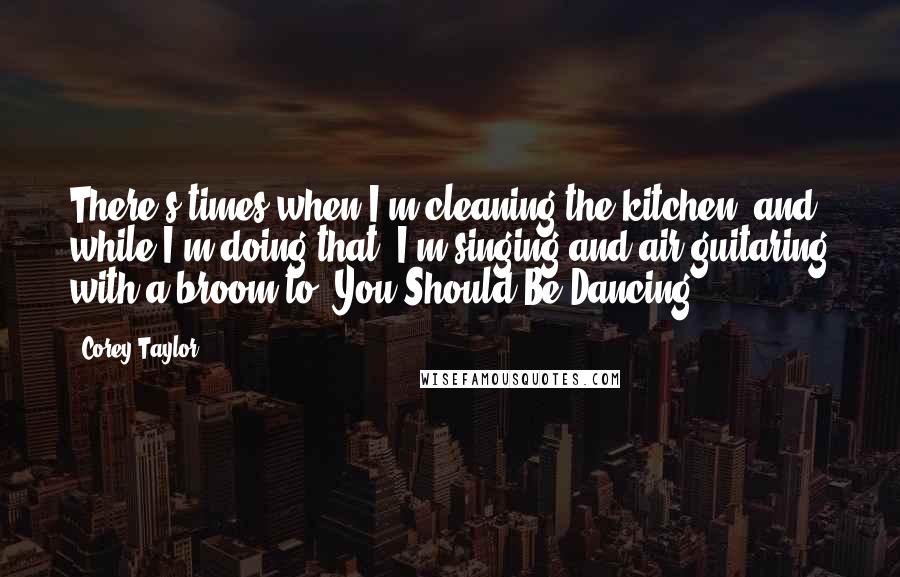 Corey Taylor Quotes: There's times when I'm cleaning the kitchen, and while I'm doing that, I'm singing and air guitaring with a broom to 'You Should Be Dancing.'