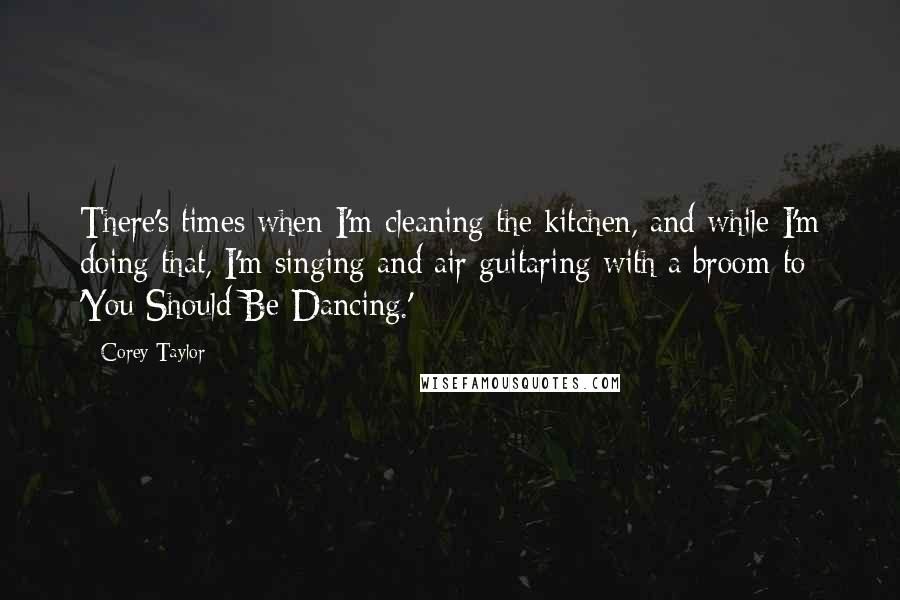 Corey Taylor Quotes: There's times when I'm cleaning the kitchen, and while I'm doing that, I'm singing and air guitaring with a broom to 'You Should Be Dancing.'