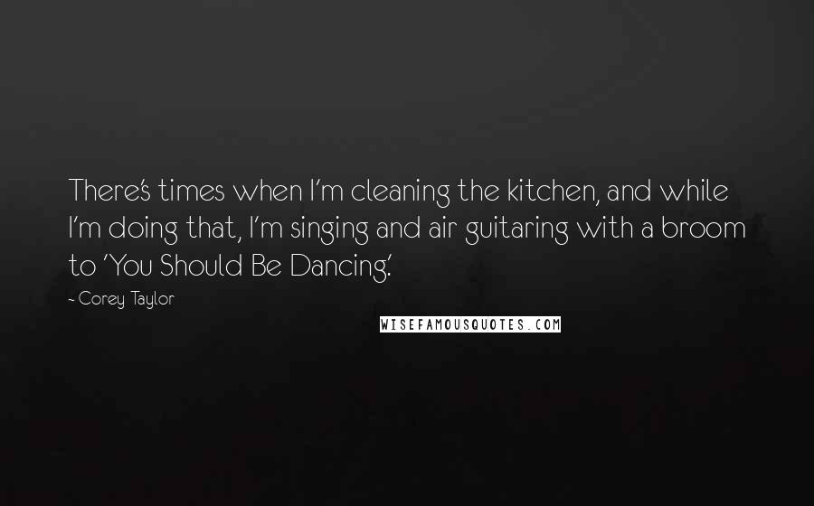 Corey Taylor Quotes: There's times when I'm cleaning the kitchen, and while I'm doing that, I'm singing and air guitaring with a broom to 'You Should Be Dancing.'