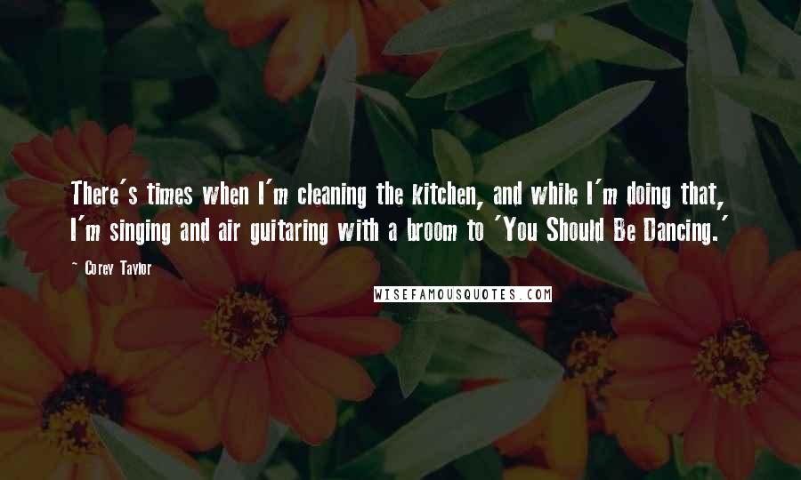 Corey Taylor Quotes: There's times when I'm cleaning the kitchen, and while I'm doing that, I'm singing and air guitaring with a broom to 'You Should Be Dancing.'