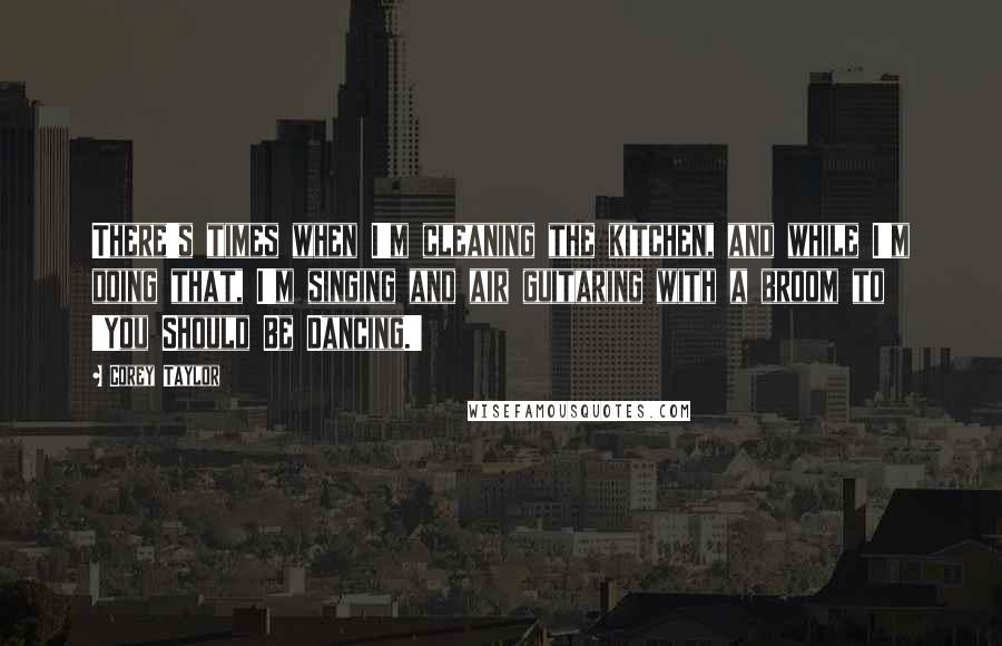 Corey Taylor Quotes: There's times when I'm cleaning the kitchen, and while I'm doing that, I'm singing and air guitaring with a broom to 'You Should Be Dancing.'